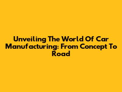 Unveiling The World Of Car Manufacturing: From Concept To Road