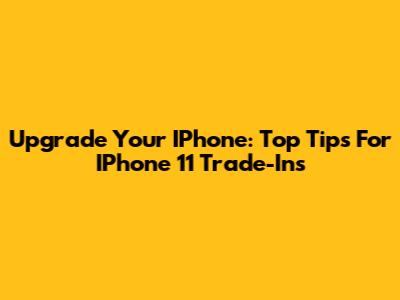Upgrade Your IPhone: Top Tips For IPhone 11 Trade-Ins
