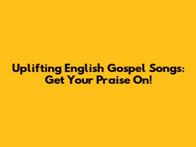 Uplifting English Gospel Songs: Get Your Praise On!