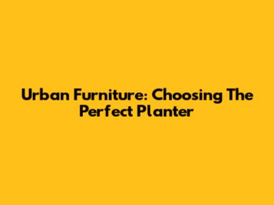 Urban Furniture: Choosing The Perfect Planter
