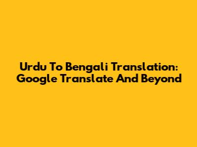 Urdu To Bengali Translation: Google Translate And Beyond
