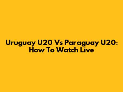 Uruguay U20 Vs Paraguay U20: How To Watch Live