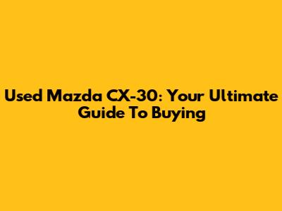 Used Mazda CX-30: Your Ultimate Guide To Buying