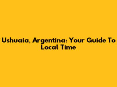 Ushuaia, Argentina: Your Guide To Local Time