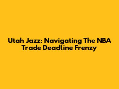 Utah Jazz: Navigating The NBA Trade Deadline Frenzy