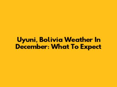 Uyuni, Bolivia Weather In December: What To Expect