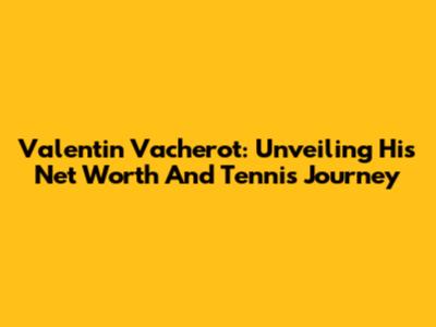 Valentin Vacherot: Unveiling His Net Worth And Tennis Journey