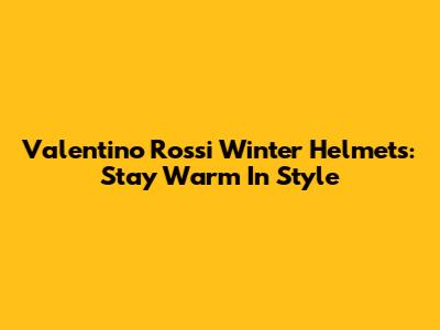 Valentino Rossi Winter Helmets: Stay Warm In Style