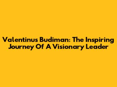 Valentinus Budiman: The Inspiring Journey Of A Visionary Leader