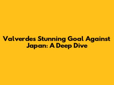 Valverde's Stunning Goal Against Japan: A Deep Dive