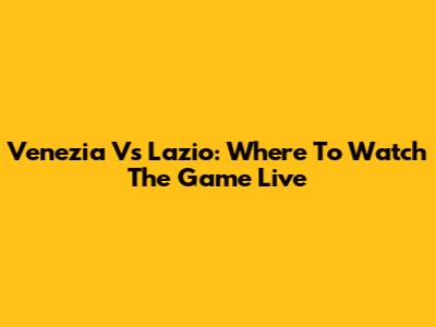 Venezia Vs Lazio: Where To Watch The Game Live