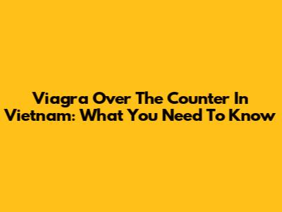 Viagra Over The Counter In Vietnam: What You Need To Know