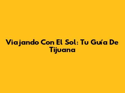 Viajando Con El Sol: Tu Guía De Tijuana