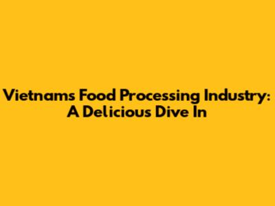 Vietnam's Food Processing Industry: A Delicious Dive In