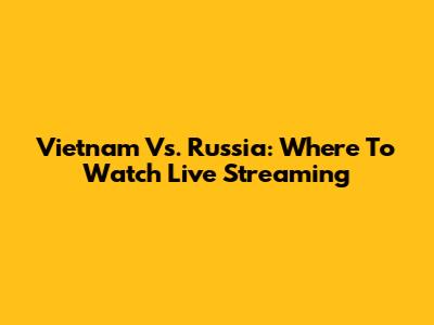 Vietnam Vs. Russia: Where To Watch Live Streaming