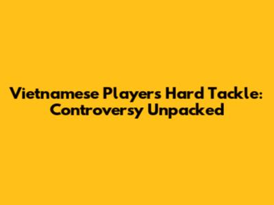 Vietnamese Player's Hard Tackle: Controversy Unpacked