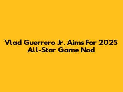 Vlad Guerrero Jr. Aims For 2025 All-Star Game Nod