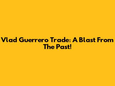 Vlad Guerrero Trade: A Blast From The Past!