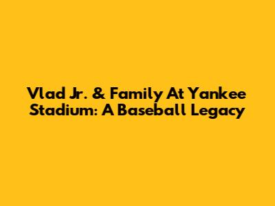 Vlad Jr. & Family At Yankee Stadium: A Baseball Legacy