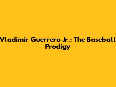 Vladimir Guerrero Jr.: The Baseball Prodigy