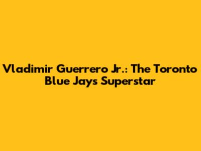 Vladimir Guerrero Jr.: The Toronto Blue Jays' Superstar