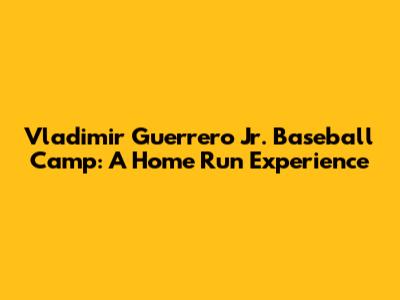 Vladimir Guerrero Jr. Baseball Camp: A Home Run Experience