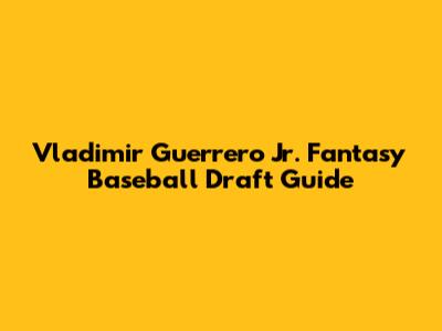 Vladimir Guerrero Jr. Fantasy Baseball Draft Guide