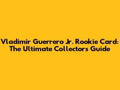 Vladimir Guerrero Jr. Rookie Card: The Ultimate Collector's Guide