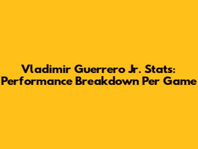 Vladimir Guerrero Jr. Stats: Performance Breakdown Per Game