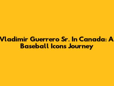 Vladimir Guerrero Sr. In Canada: A Baseball Icon's Journey
