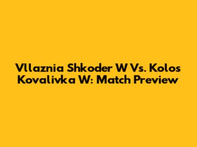 Vllaznia Shkoder W Vs. Kolos Kovalivka W: Match Preview