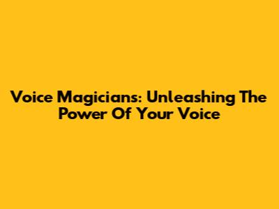 Voice Magicians: Unleashing The Power Of Your Voice
