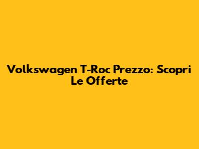 Volkswagen T-Roc Prezzo: Scopri Le Offerte