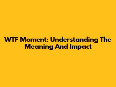 WTF Moment: Understanding The Meaning And Impact
