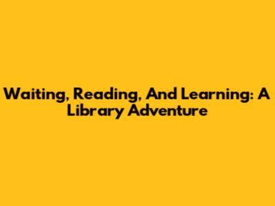 Waiting, Reading, And Learning: A Library Adventure
