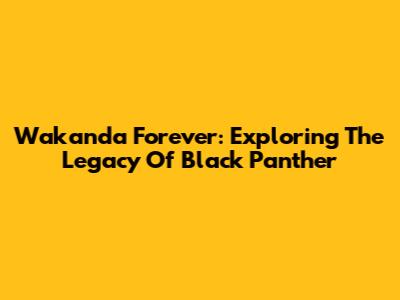 Wakanda Forever: Exploring The Legacy Of Black Panther