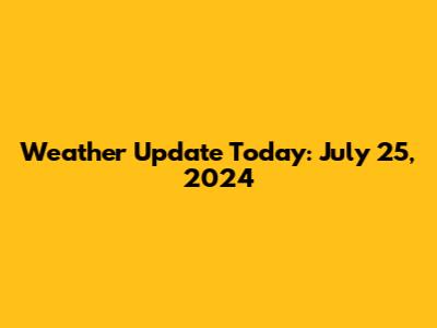 Weather Update Today: July 25, 2024
