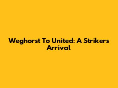 Weghorst To United: A Striker's Arrival