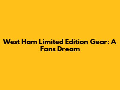 West Ham Limited Edition Gear: A Fan's Dream