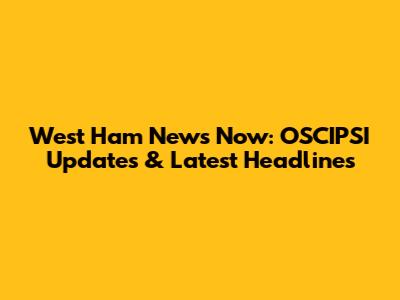 West Ham News Now: OSCIPSI Updates & Latest Headlines