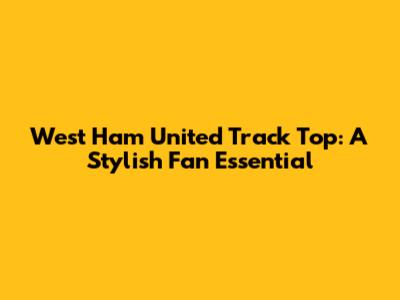 West Ham United Track Top: A Stylish Fan Essential