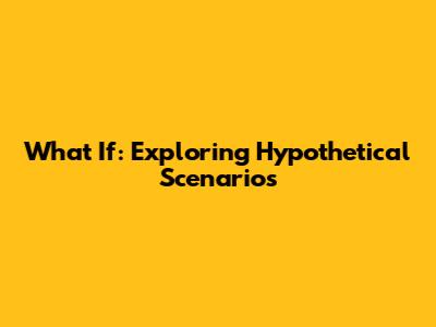 What If: Exploring Hypothetical Scenarios