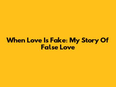 When Love Is Fake: My Story Of False Love
