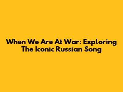 When We Are At War: Exploring The Iconic Russian Song