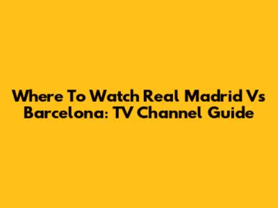 Where To Watch Real Madrid Vs Barcelona: TV Channel Guide