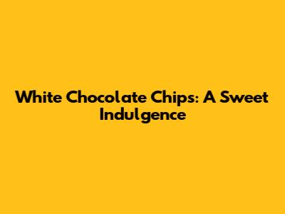 White Chocolate Chips: A Sweet Indulgence