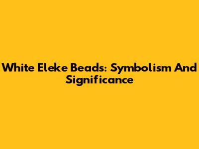 White Eleke Beads: Symbolism And Significance
