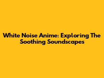 White Noise Anime: Exploring The Soothing Soundscapes