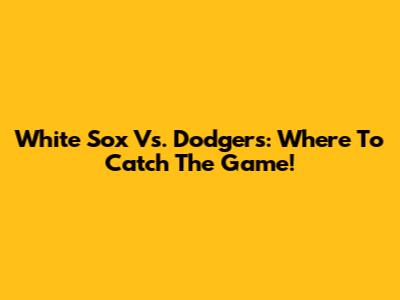 White Sox Vs. Dodgers: Where To Catch The Game!