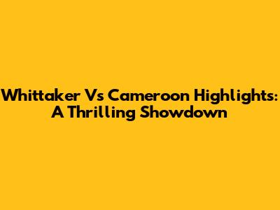Whittaker Vs Cameroon Highlights: A Thrilling Showdown